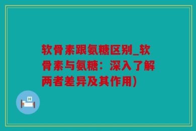 软骨素跟氨糖区别_软骨素与氨糖：深入了解两者差异及其作用)