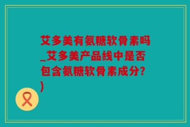 艾多美有氨糖软骨素吗_艾多美产品线中是否包含氨糖软骨素成分？)