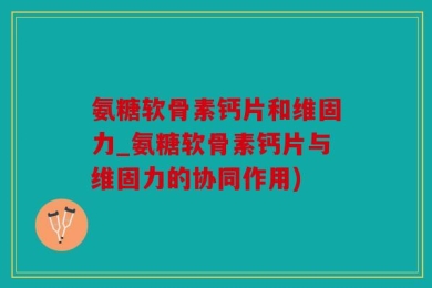 氨糖软骨素钙片和维固力_氨糖软骨素钙片与维固力的协同作用)