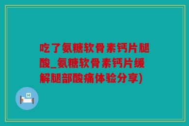 吃了氨糖软骨素钙片腿酸_氨糖软骨素钙片缓解腿部酸痛体验分享)