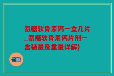 氨糖软骨素钙一盒几片_氨糖软骨素钙片剂一盒装量及重量详解)