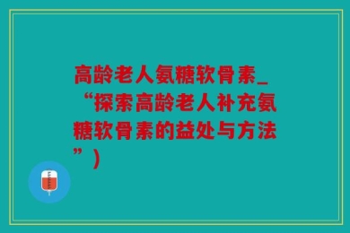 高龄老人氨糖软骨素_“探索高龄老人补充氨糖软骨素的益处与方法”)