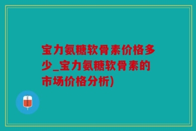 宝力氨糖软骨素价格多少_宝力氨糖软骨素的市场价格分析)
