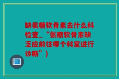 缺氨糖软骨素去什么科检查_“氨糖软骨素缺乏应前往哪个科室进行诊断”)