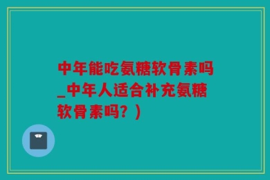 中年能吃氨糖软骨素吗_中年人适合补充氨糖软骨素吗？)
