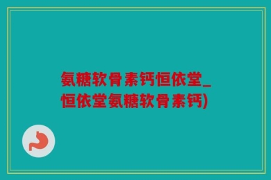 氨糖软骨素钙恒依堂_恒依堂氨糖软骨素钙)