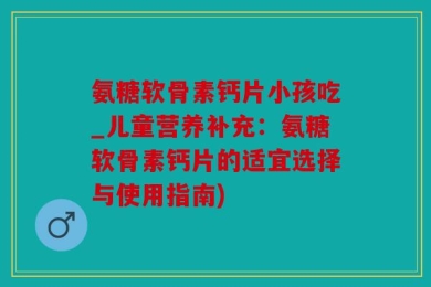 氨糖软骨素钙片小孩吃_儿童营养补充：氨糖软骨素钙片的适宜选择与使用指南)