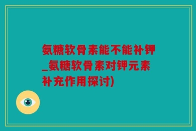 氨糖软骨素能不能补钾_氨糖软骨素对钾元素补充作用探讨)