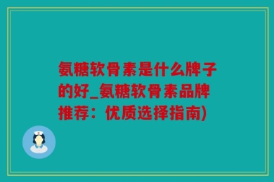 氨糖软骨素是什么牌子的好_氨糖软骨素品牌推荐：优质选择指南)