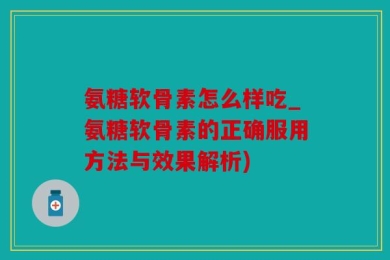 氨糖软骨素怎么样吃_氨糖软骨素的正确服用方法与效果解析)