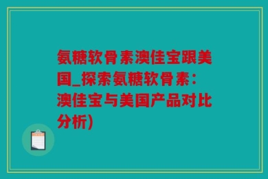 氨糖软骨素澳佳宝跟美国_探索氨糖软骨素：澳佳宝与美国产品对比分析)