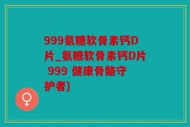999氨糖软骨素钙D片_氨糖软骨素钙D片 999 健康骨骼守护者)