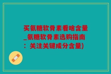 买氨糖软骨素看啥含量_氨糖软骨素选购指南：关注关键成分含量)