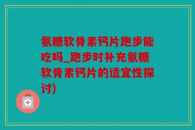 氨糖软骨素钙片跑步能吃吗_跑步时补充氨糖软骨素钙片的适宜性探讨)