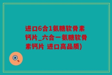 进口6合1氨糖软骨素钙片_六合一氨糖软骨素钙片 进口高品质)