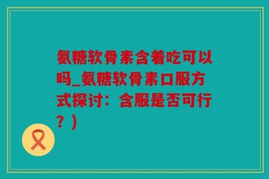 氨糖软骨素含着吃可以吗_氨糖软骨素口服方式探讨：含服是否可行？)