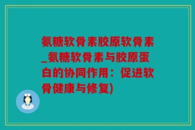 氨糖软骨素胶原软骨素_氨糖软骨素与胶原蛋白的协同作用：促进软骨健康与修复)