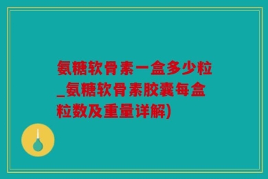 氨糖软骨素一盒多少粒_氨糖软骨素胶囊每盒粒数及重量详解)