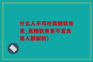 什么人不可吃氨糖软骨素_氨糖软骨素不宜食用人群解析)