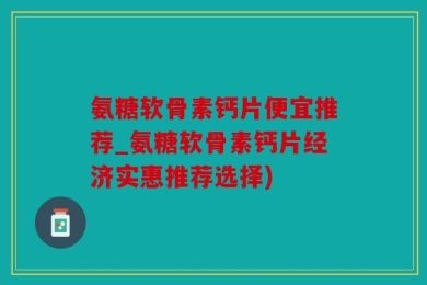 氨糖软骨素钙片便宜推荐_氨糖软骨素钙片经济实惠推荐选择)
