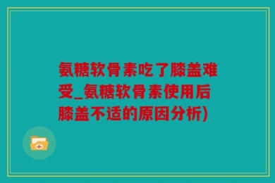 氨糖软骨素吃了膝盖难受_氨糖软骨素使用后膝盖不适的原因分析)