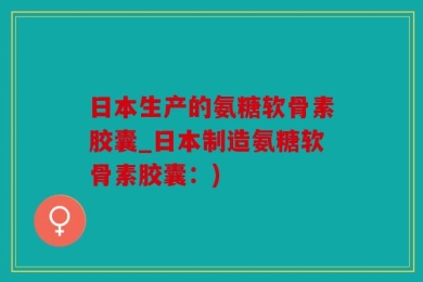 日本生产的氨糖软骨素胶囊_日本制造氨糖软骨素胶囊：)