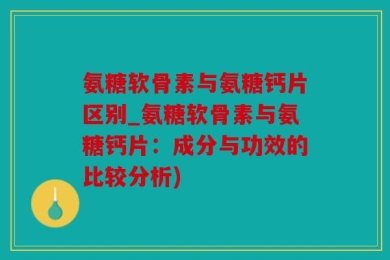 氨糖软骨素与氨糖钙片区别_氨糖软骨素与氨糖钙片：成分与功效的比较分析)