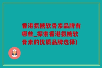 香港氨糖软骨素品牌有哪些_探索香港氨糖软骨素的优质品牌选择)