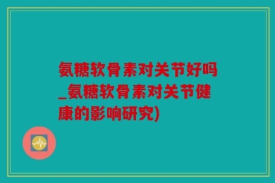 氨糖软骨素对关节好吗_氨糖软骨素对关节健康的影响研究)