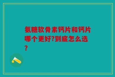 氨糖软骨素钙片和钙片哪个更好?到底怎么选？