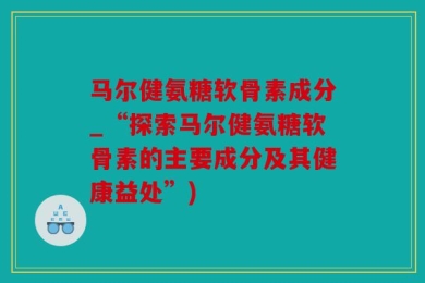 马尔健氨糖软骨素成分_“探索马尔健氨糖软骨素的主要成分及其健康益处”)
