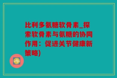 比利多氨糖软骨素_探索软骨素与氨糖的协同作用：促进关节健康新策略)
