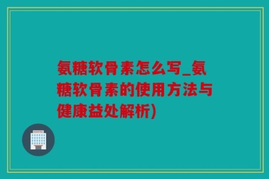 氨糖软骨素怎么写_氨糖软骨素的使用方法与健康益处解析)