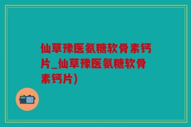 仙草豫医氨糖软骨素钙片_仙草豫医氨糖软骨素钙片)