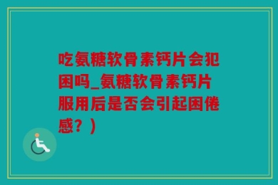 吃氨糖软骨素钙片会犯困吗_氨糖软骨素钙片服用后是否会引起困倦感？)