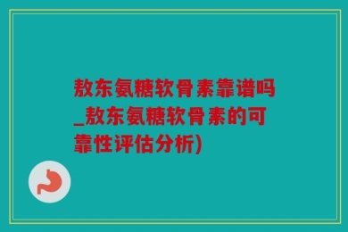敖东氨糖软骨素靠谱吗_敖东氨糖软骨素的可靠性评估分析)