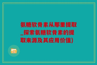 氨糖软骨素从那里提取_探索氨糖软骨素的提取来源及其应用价值)