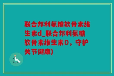 联合邦利氨糖软骨素维生素d_联合邦利氨糖软骨素维生素D，守护关节健康)