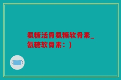 氨糖活骨氨糖软骨素_氨糖软骨素：)