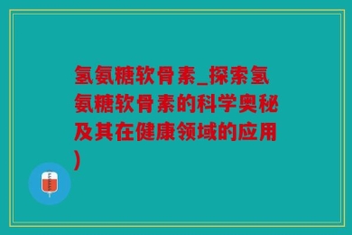氢氨糖软骨素_探索氢氨糖软骨素的科学奥秘及其在健康领域的应用)