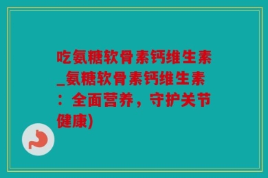 吃氨糖软骨素钙维生素_氨糖软骨素钙维生素：全面营养，守护关节健康)