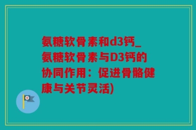 氨糖软骨素和d3钙_氨糖软骨素与D3钙的协同作用：促进骨骼健康与关节灵活)