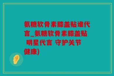 氨糖软骨素膝盖贴谁代言_氨糖软骨素膝盖贴 明星代言 守护关节健康)