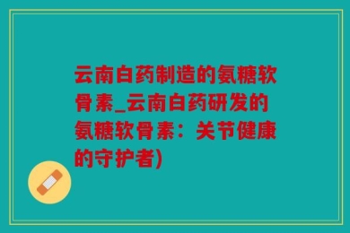 云南白药制造的氨糖软骨素_云南白药研发的氨糖软骨素：关节健康的守护者)