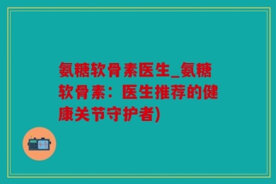 氨糖软骨素医生_氨糖软骨素：医生推荐的健康关节守护者)