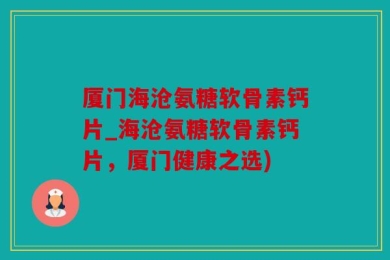 厦门海沧氨糖软骨素钙片_海沧氨糖软骨素钙片，厦门健康之选)
