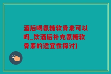 酒后喝氨糖软骨素可以吗_饮酒后补充氨糖软骨素的适宜性探讨)