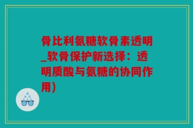 骨比利氨糖软骨素透明_软骨保护新选择：透明质酸与氨糖的协同作用)