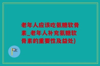 老年人应该吃氨糖软骨素_老年人补充氨糖软骨素的重要性及益处)