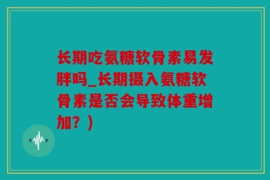 长期吃氨糖软骨素易发胖吗_长期摄入氨糖软骨素是否会导致体重增加？)